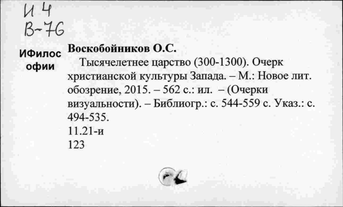 ﻿ИФилос офии
Воскобойников О.С.
Тысячелетнее царство (300-1300). Очерк христианской культуры Запада. - М.: Новое лит. обозрение, 2015. - 562 с.: ил. - (Очерки визуальности). - Библиогр.: с. 544-559 с. Указ.: с. 494-535.
11.21-и
123